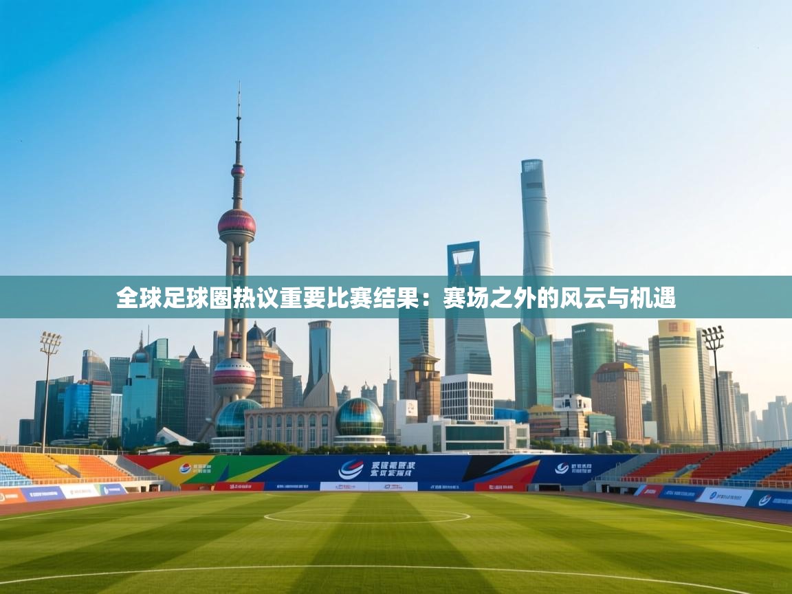 全球足球圈热议重要比赛结果：赛场之外的风云与机遇  第1张