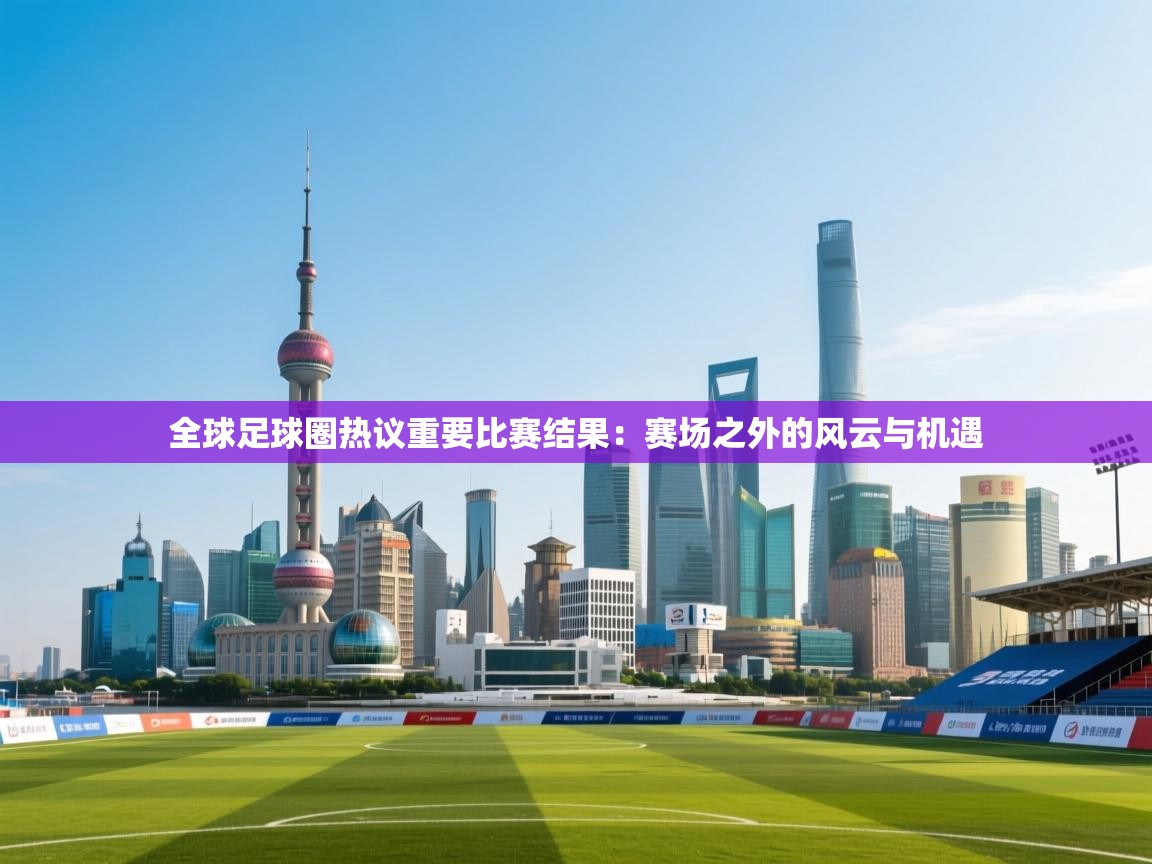 全球足球圈热议重要比赛结果：赛场之外的风云与机遇  第2张